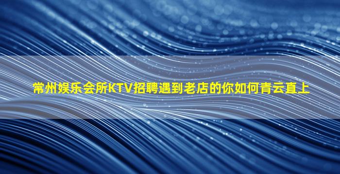 常州娱乐会所KTV招聘遇到老店的你如何青云直上